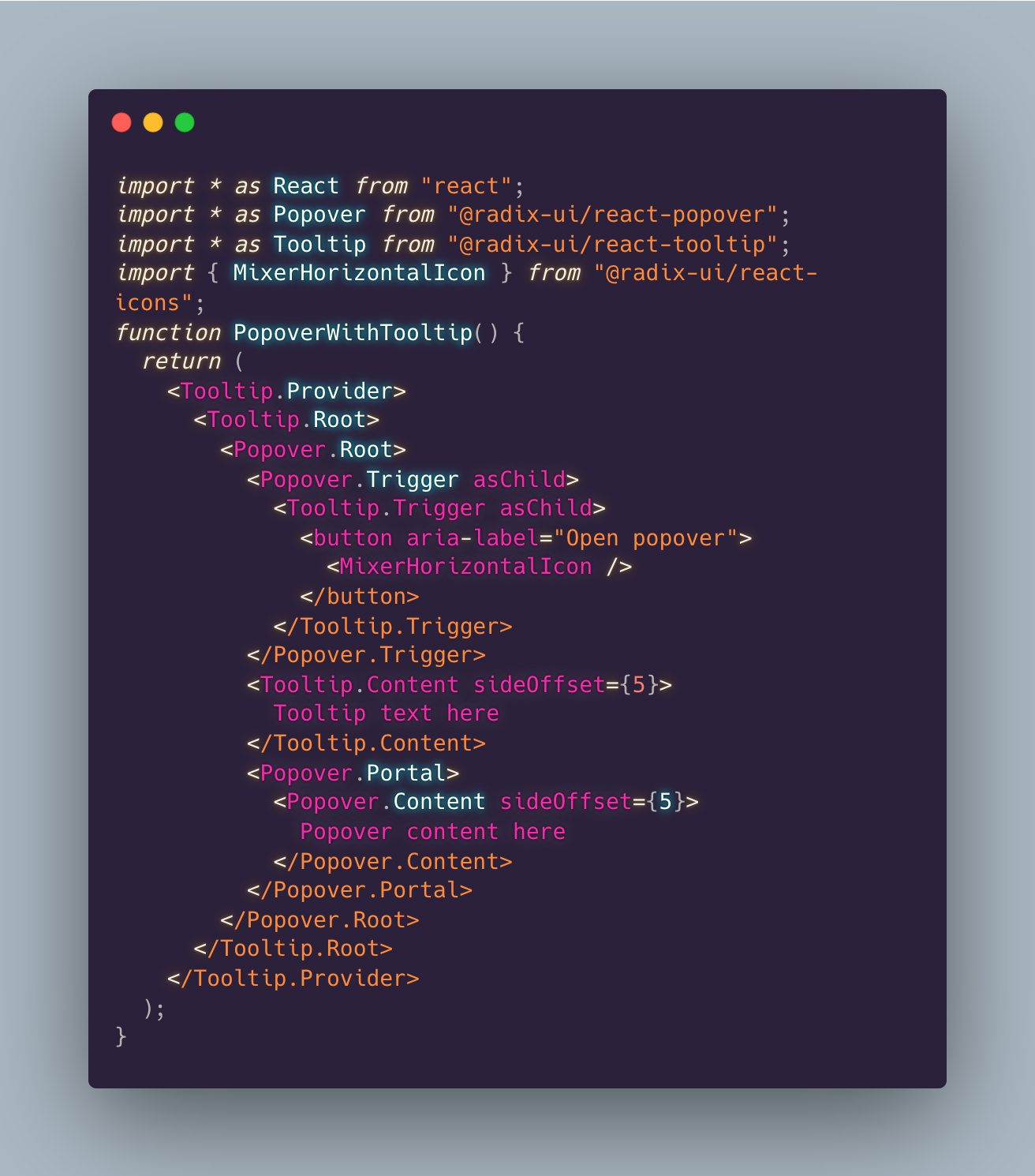 Code preview showing use of tooltip and popover primitives:
import _ as React from “react”;
import _ as Popover from “@radix-ui/react-popover”;
import * as Tooltip from “@radix-ui/react-tooltip”;
import { MixerHorizontalIcon } from “@radix-ui/react-icons”;
function PopoverWithTooltip() {
return (
<Tooltip.Provider>
<Tooltip.Root>
<Popover.Root>
<Popover.Trigger asChild>
<Tooltip.Trigger asChild>
</Tooltip.Trigger>
</Popover.Trigger>
<Tooltip.Content sideOffset={5}>
Tooltip text here
</Tooltip.Content>
<Popover.Portal>
<Popover.Content sideOffset={5}>
Popover content here
</Popover.Content>
</Popover.Portal>
</Popover.Root>
</Tooltip.Root>
</Tooltip.Provider>
);
}